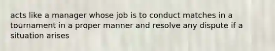 acts like a manager whose job is to conduct matches in a tournament in a proper manner and resolve any dispute if a situation arises