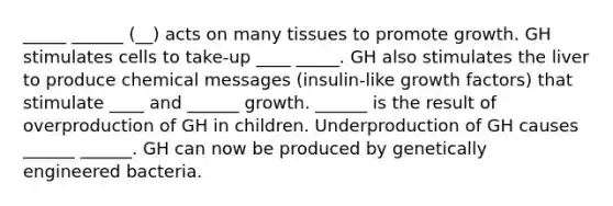 _____ ______ (__) acts on many tissues to promote growth. GH stimulates cells to take-up ____ _____. GH also stimulates the liver to produce chemical messages (insulin-like growth factors) that stimulate ____ and ______ growth. ______ is the result of overproduction of GH in children. Underproduction of GH causes ______ ______. GH can now be produced by genetically engineered bacteria.