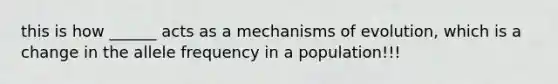 this is how ______ acts as a mechanisms of evolution, which is a change in the allele frequency in a population!!!