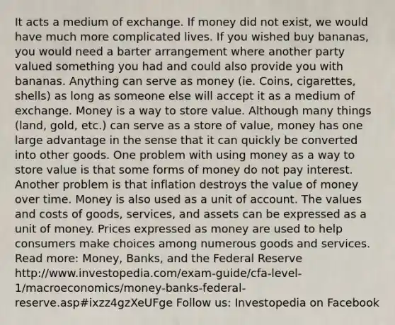 It acts a medium of exchange. If money did not exist, we would have much more complicated lives. If you wished buy bananas, you would need a barter arrangement where another party valued something you had and could also provide you with bananas. Anything can serve as money (ie. Coins, cigarettes, shells) as long as someone else will accept it as a medium of exchange. Money is a way to store value. Although many things (land, gold, etc.) can serve as a store of value, money has one large advantage in the sense that it can quickly be converted into other goods. One problem with using money as a way to store value is that some forms of money do not pay interest. Another problem is that inflation destroys the value of money over time. Money is also used as a unit of account. The values and costs of goods, services, and assets can be expressed as a unit of money. Prices expressed as money are used to help consumers make choices among numerous goods and services. Read more: Money, Banks, and the Federal Reserve http://www.investopedia.com/exam-guide/cfa-level-1/macroeconomics/money-banks-federal-reserve.asp#ixzz4gzXeUFge Follow us: Investopedia on Facebook