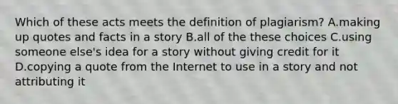 Which of these acts meets the definition of plagiarism? A.making up quotes and facts in a story B.all of the these choices C.using someone else's idea for a story without giving credit for it D.copying a quote from the Internet to use in a story and not attributing it