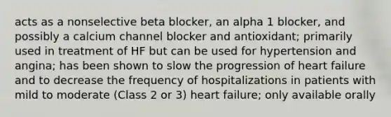 acts as a nonselective beta blocker, an alpha 1 blocker, and possibly a calcium channel blocker and antioxidant; primarily used in treatment of HF but can be used for hypertension and angina; has been shown to slow the progression of heart failure and to decrease the frequency of hospitalizations in patients with mild to moderate (Class 2 or 3) heart failure; only available orally