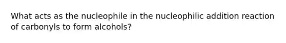 What acts as the nucleophile in the nucleophilic addition reaction of carbonyls to form alcohols?