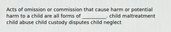 Acts of omission or commission that cause harm or potential harm to a child are all forms of __________. child maltreatment child abuse child custody disputes child neglect