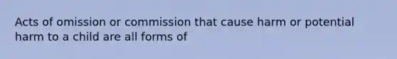 Acts of omission or commission that cause harm or potential harm to a child are all forms of