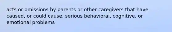 acts or omissions by parents or other caregivers that have caused, or could cause, serious behavioral, cognitive, or emotional problems