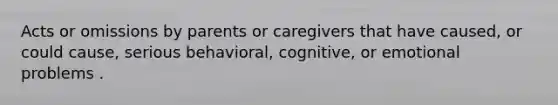 Acts or omissions by parents or caregivers that have caused, or could cause, serious behavioral, cognitive, or emotional problems .