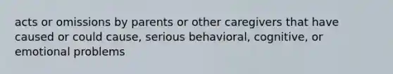 acts or omissions by parents or other caregivers that have caused or could cause, serious behavioral, cognitive, or emotional problems