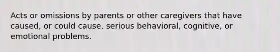 Acts or omissions by parents or other caregivers that have caused, or could cause, serious behavioral, cognitive, or emotional problems.