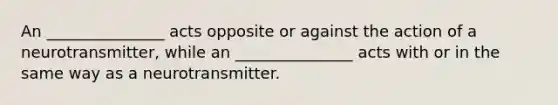 An _______________ acts opposite or against the action of a neurotransmitter, while an _______________ acts with or in the same way as a neurotransmitter.