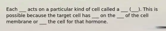 Each ___ acts on a particular kind of cell called a ___ (___). This is possible because the target cell has ___ on the ___ of the cell membrane or ___ the cell for that hormone.