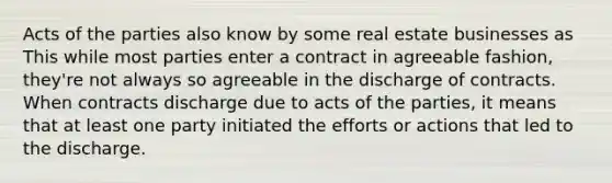 Acts of the parties also know by some real estate businesses as This while most parties enter a contract in agreeable fashion, they're not always so agreeable in the discharge of contracts. When contracts discharge due to acts of the parties, it means that at least one party initiated the efforts or actions that led to the discharge.