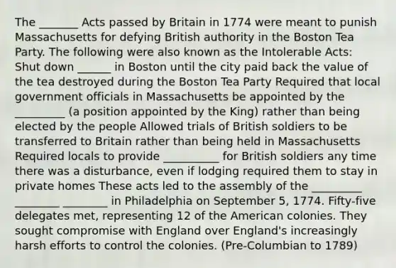 The _______ Acts passed by Britain in 1774 were meant to punish Massachusetts for defying British authority in the Boston Tea Party. The following were also known as the Intolerable Acts: Shut down ______ in Boston until the city paid back the value of the tea destroyed during the Boston Tea Party Required that local government officials in Massachusetts be appointed by the _________ (a position appointed by the King) rather than being elected by the people Allowed trials of British soldiers to be transferred to Britain rather than being held in Massachusetts Required locals to provide __________ for British soldiers any time there was a disturbance, even if lodging required them to stay in private homes These acts led to the assembly of the _________ ________ ________ in Philadelphia on September 5, 1774. Fifty-five delegates met, representing 12 of the American colonies. They sought compromise with England over England's increasingly harsh efforts to control the colonies. (Pre-Columbian to 1789)