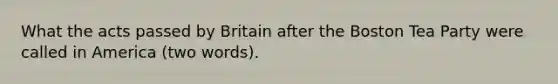 What the acts passed by Britain after the Boston Tea Party were called in America (two words).