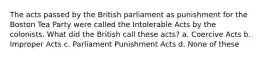 The acts passed by the British parliament as punishment for the Boston Tea Party were called the Intolerable Acts by the colonists. What did the British call these acts? a. Coercive Acts b. Improper Acts c. Parliament Punishment Acts d. None of these