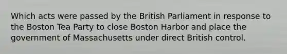 Which acts were passed by the British Parliament in response to the Boston Tea Party to close Boston Harbor and place the government of Massachusetts under direct British control.