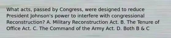 What acts, passed by Congress, were designed to reduce President Johnson's power to interfere with congressional Reconstruction? A. Military Reconstruction Act. B. The Tenure of Office Act. C. The Command of the Army Act. D. Both B & C