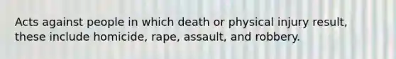 Acts against people in which death or physical injury result, these include homicide, rape, assault, and robbery.