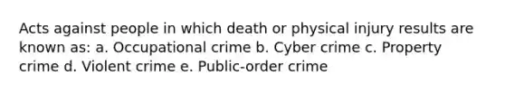 Acts against people in which death or physical injury results are known as: a. Occupational crime b. Cyber crime c. Property crime d. Violent crime e. Public-order crime