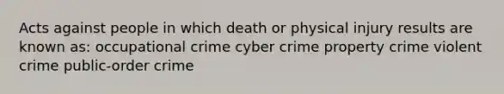 Acts against people in which death or physical injury results are known as: occupational crime cyber crime property crime violent crime public-order crime