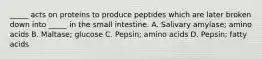 _____ acts on proteins to produce peptides which are later broken down into _____ in the small intestine. A. Salivary amylase; amino acids B. Maltase; glucose C. Pepsin; amino acids D. Pepsin; fatty acids