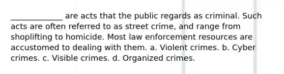 _____________ are acts that the public regards as criminal. Such acts are often referred to as street crime, and range from shoplifting to homicide. Most law enforcement resources are accustomed to dealing with them. a. Violent crimes. b. Cyber crimes. c. Visible crimes. d. Organized crimes.