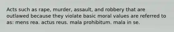 Acts such as rape, murder, assault, and robbery that are outlawed because they violate basic moral values are referred to as: mens rea. ​actus reus. ​mala prohibitum. ​mala in se.