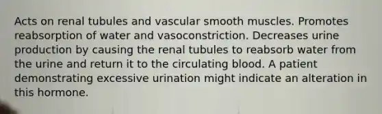 Acts on renal tubules and vascular smooth muscles. Promotes reabsorption of water and vasoconstriction. Decreases urine production by causing the renal tubules to reabsorb water from the urine and return it to the circulating blood. A patient demonstrating excessive urination might indicate an alteration in this hormone.