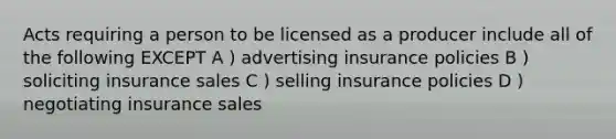 Acts requiring a person to be licensed as a producer include all of the following EXCEPT A ) advertising insurance policies B ) soliciting insurance sales C ) selling insurance policies D ) negotiating insurance sales