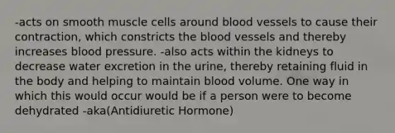 -acts on smooth muscle cells around blood vessels to cause their contraction, which constricts the blood vessels and thereby increases blood pressure. -also acts within the kidneys to decrease water excretion in the urine, thereby retaining fluid in the body and helping to maintain blood volume. One way in which this would occur would be if a person were to become dehydrated -aka(Antidiuretic Hormone)