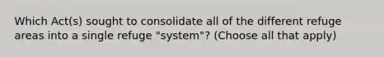 Which Act(s) sought to consolidate all of the different refuge areas into a single refuge "system"? (Choose all that apply)