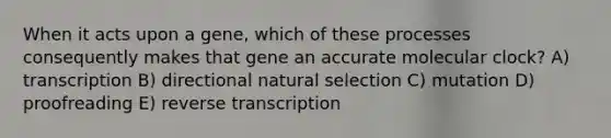 When it acts upon a gene, which of these processes consequently makes that gene an accurate molecular clock? A) transcription B) directional natural selection C) mutation D) proofreading E) reverse transcription