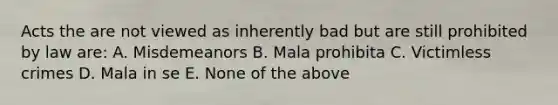 Acts the are not viewed as inherently bad but are still prohibited by law are: A. Misdemeanors B. Mala prohibita C. Victimless crimes D. Mala in se E. None of the above