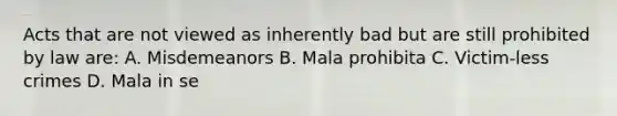 Acts that are not viewed as inherently bad but are still prohibited by law are: A. Misdemeanors B. Mala prohibita C. Victim-less crimes D. Mala in se