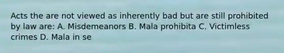 Acts the are not viewed as inherently bad but are still prohibited by law are: A. Misdemeanors B. Mala prohibita C. Victimless crimes D. Mala in se