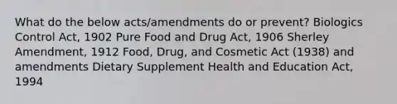 What do the below acts/amendments do or prevent? Biologics Control Act, 1902 Pure Food and Drug Act, 1906 Sherley Amendment, 1912 Food, Drug, and Cosmetic Act (1938) and amendments Dietary Supplement Health and Education Act, 1994