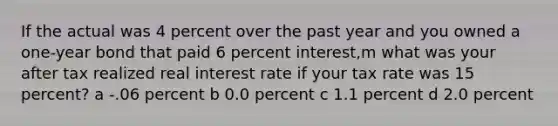 If the actual was 4 percent over the past year and you owned a one-year bond that paid 6 percent interest,m what was your after tax realized real interest rate if your tax rate was 15 percent? a -.06 percent b 0.0 percent c 1.1 percent d 2.0 percent