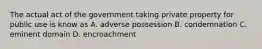 The actual act of the government taking private property for public use is know as A. adverse possession B. condemnation C. eminent domain D. encroachment