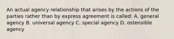 An actual agency relationship that arises by the actions of the parties rather than by express agreement is called: A. general agency B. universal agency C. special agency D. ostensible agency