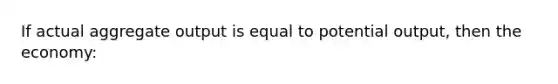 If actual aggregate output is equal to potential output, then the economy: