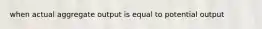 when actual aggregate output is equal to potential output