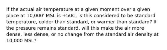 If the actual air temperature at a given moment over a given place at 10,000' MSL is +50C, is this considered to be standard temperature, colder than standard, or warmer than standard? If the pressure remains standard, will this make the air more dense, less dense, or no change from the standard air density at 10,000 MSL?