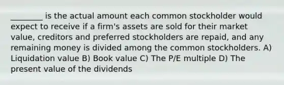 ________ is the actual amount each common stockholder would expect to receive if a firm's assets are sold for their market value, creditors and preferred stockholders are repaid, and any remaining money is divided among the common stockholders. A) Liquidation value B) Book value C) The P/E multiple D) The present value of the dividends