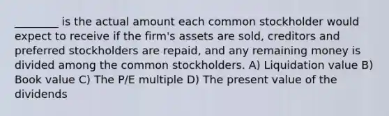 ________ is the actual amount each common stockholder would expect to receive if the firm's assets are sold, creditors and preferred stockholders are repaid, and any remaining money is divided among the common stockholders. A) Liquidation value B) Book value C) The P/E multiple D) The present value of the dividends