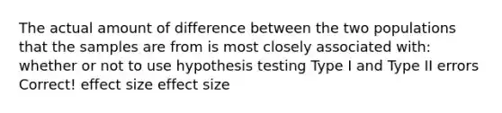 The actual amount of difference between the two populations that the samples are from is most closely associated with: whether or not to use hypothesis testing Type I and Type II errors Correct! effect size effect size