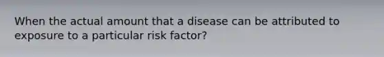 When the actual amount that a disease can be attributed to exposure to a particular risk factor?