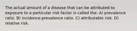 The actual amount of a disease that can be attributed to exposure to a particular risk factor is called the: A) prevalence ratio. B) incidence-prevalence ratio. C) attributable risk. D) relative risk.