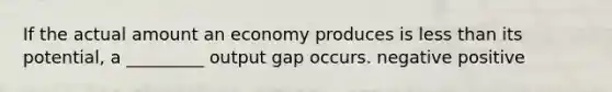 If the actual amount an economy produces is <a href='https://www.questionai.com/knowledge/k7BtlYpAMX-less-than' class='anchor-knowledge'>less than</a> its potential, a _________ output gap occurs. negative positive