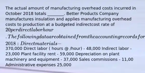 The actual amount of manufacturing overhead costs incurred in October 2018 totals​ ________. Better Products Company manufactures insulation and applies manufacturing overhead costs to production at a budgeted indirectcost rate of 20 per direct labor hour. The following data are obtained from the accounting records for October​ 2018: Direct materials -370,000 Direct labor ​( hours​ @ ​/hour) - 48,000 Indirect labor - 23,000 Plant facility rent - 59,000 Depreciation on plant machinery and equipment - 37,000 Sales commissions - 11,00 Administrative expenses 25,000