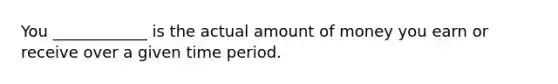 You ____________ is the actual amount of money you earn or receive over a given time period.